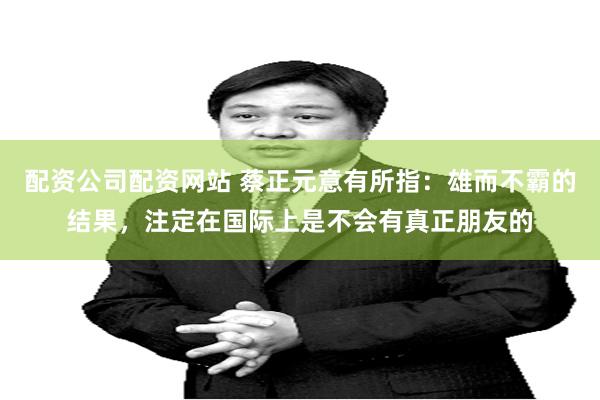 配资公司配资网站 蔡正元意有所指：雄而不霸的结果，注定在国际上是不会有真正朋友的