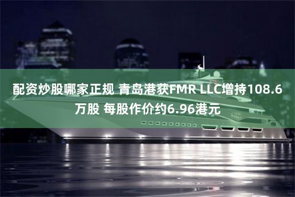 配资炒股哪家正规 青岛港获FMR LLC增持108.6万股 每股作价约6.96港元