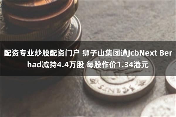 配资专业炒股配资门户 狮子山集团遭JcbNext Berhad减持4.4万股 每股作价1.34港元
