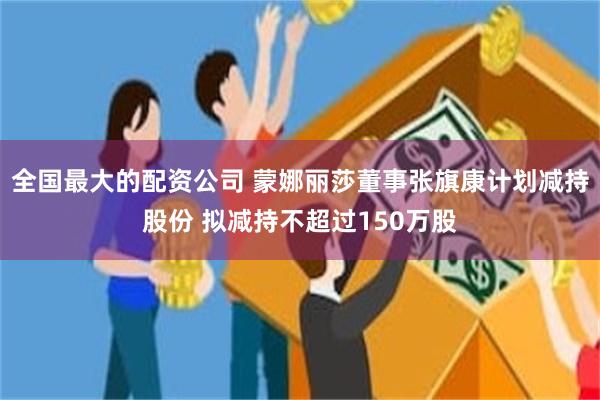 全国最大的配资公司 蒙娜丽莎董事张旗康计划减持股份 拟减持不超过150万股