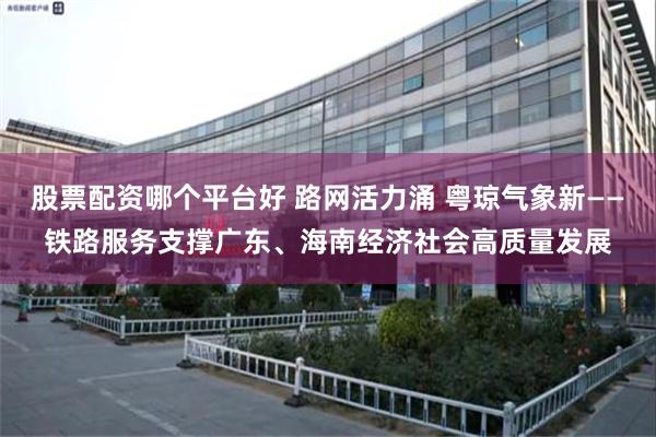 股票配资哪个平台好 路网活力涌 粤琼气象新——铁路服务支撑广东、海南经济社会高质量发展