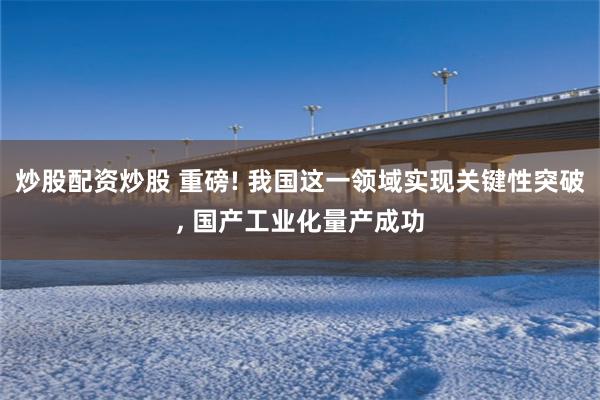 炒股配资炒股 重磅! 我国这一领域实现关键性突破, 国产工业化量产成功