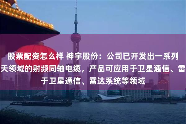 股票配资怎么样 神宇股份：公司已开发出一系列适用于航空航天领域的射频同轴电缆，产品可应用于卫星通信、雷达系统等领域