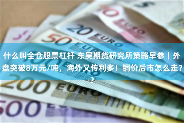 什么叫全仓股票杠杆 东吴期货研究所策略早参｜外盘突破8万元/吨，海外又传利多！铜价后市怎么走？