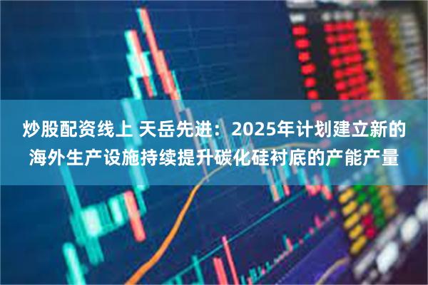 炒股配资线上 天岳先进：2025年计划建立新的海外生产设施持续提升碳化硅衬底的产能产量