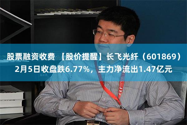 股票融资收费 【股价提醒】长飞光纤（601869）2月5日收盘跌6.77%，主力净流出1.47亿元