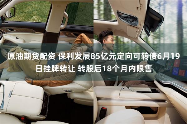 原油期货配资 保利发展85亿元定向可转债6月19日挂牌转让 转股后18个月内限售