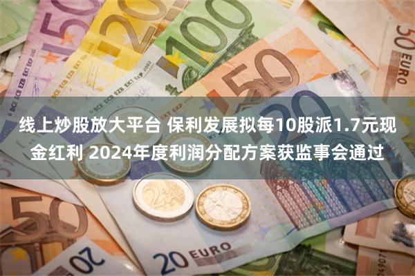 线上炒股放大平台 保利发展拟每10股派1.7元现金红利 2024年度利润分配方案获监事会通过