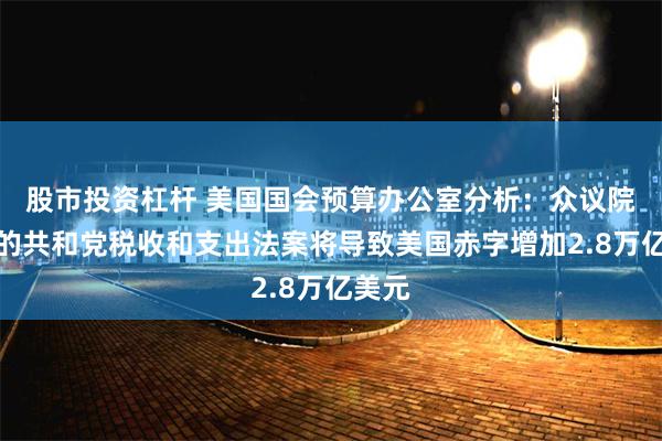 股市投资杠杆 美国国会预算办公室分析：众议院通过的共和党税收和支出法案将导致美国赤字增加2.8万亿美元