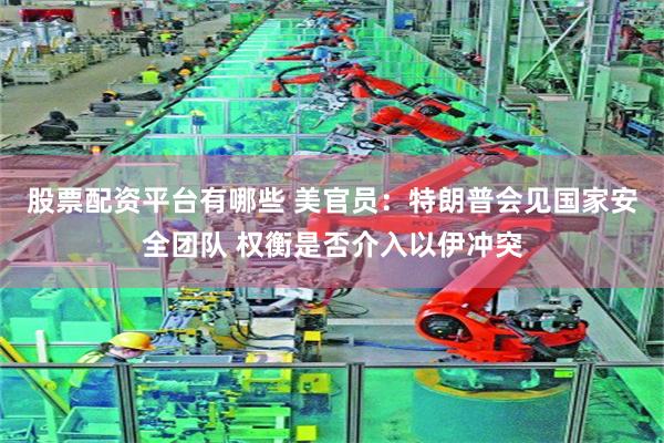 股票配资平台有哪些 美官员：特朗普会见国家安全团队 权衡是否介入以伊冲突