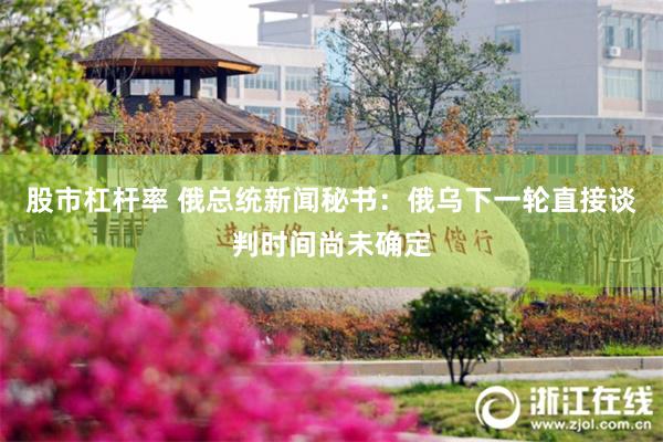 股市杠杆率 俄总统新闻秘书：俄乌下一轮直接谈判时间尚未确定