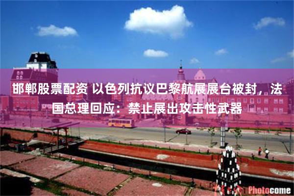 邯郸股票配资 以色列抗议巴黎航展展台被封，法国总理回应：禁止展出攻击性武器