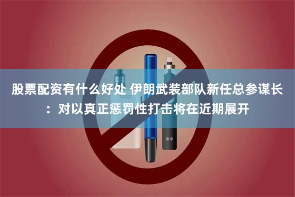 股票配资有什么好处 伊朗武装部队新任总参谋长：对以真正惩罚性打击将在近期展开