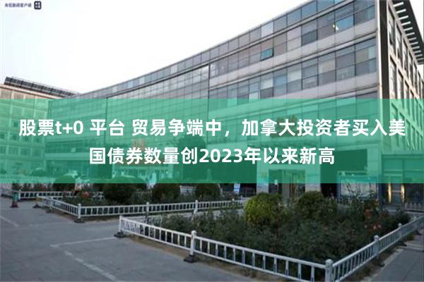 股票t+0 平台 贸易争端中，加拿大投资者买入美国债券数量创2023年以来新高