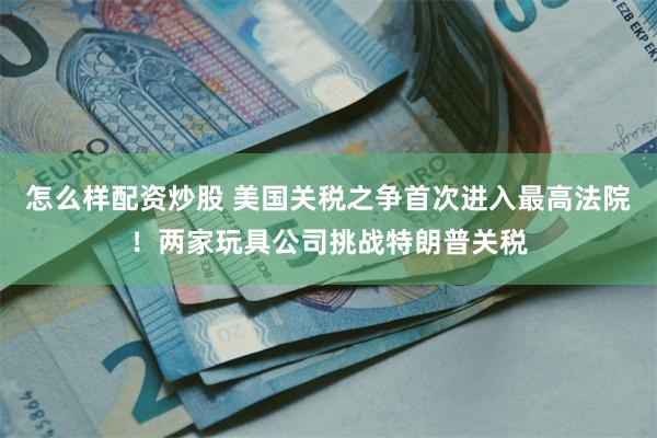 怎么样配资炒股 美国关税之争首次进入最高法院！两家玩具公司挑战特朗普关税