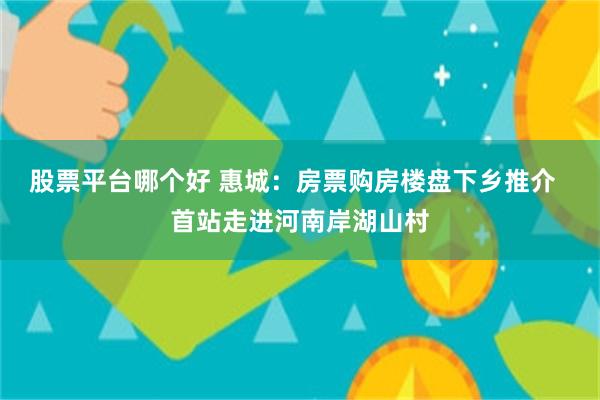 股票平台哪个好 惠城：房票购房楼盘下乡推介  首站走进河南岸湖山村