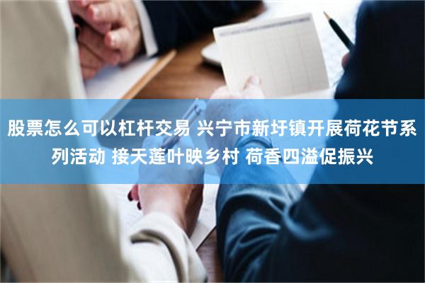 股票怎么可以杠杆交易 兴宁市新圩镇开展荷花节系列活动 接天莲叶映乡村 荷香四溢促振兴
