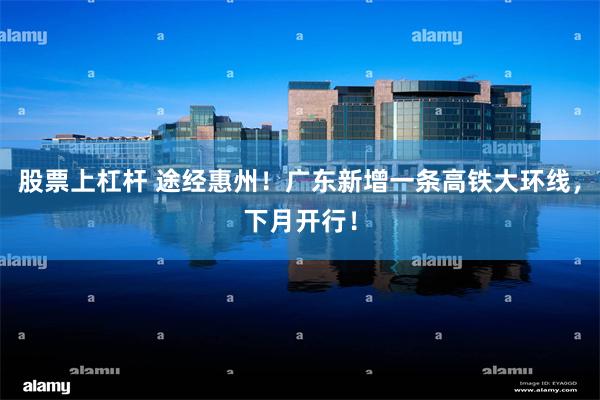 股票上杠杆 途经惠州！广东新增一条高铁大环线，下月开行！
