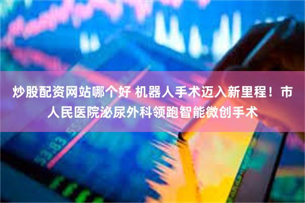 炒股配资网站哪个好 机器人手术迈入新里程！市人民医院泌尿外科领跑智能微创手术