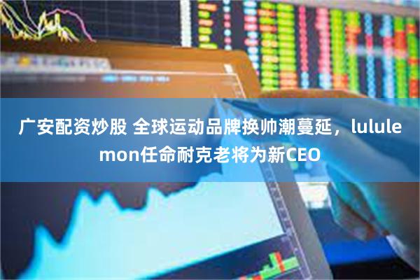 广安配资炒股 全球运动品牌换帅潮蔓延，lululemon任命耐克老将为新CEO
