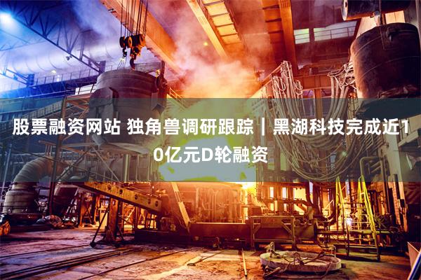 股票融资网站 独角兽调研跟踪｜黑湖科技完成近10亿元D轮融资