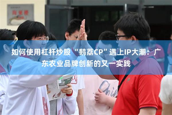 如何使用杠杆炒股 “鹅荔CP”遇上IP大潮：广东农业品牌创新的又一实践