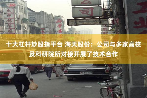 十大杠杆炒股指平台 海天股份：公司与多家高校及科研院所对接开展了技术合作