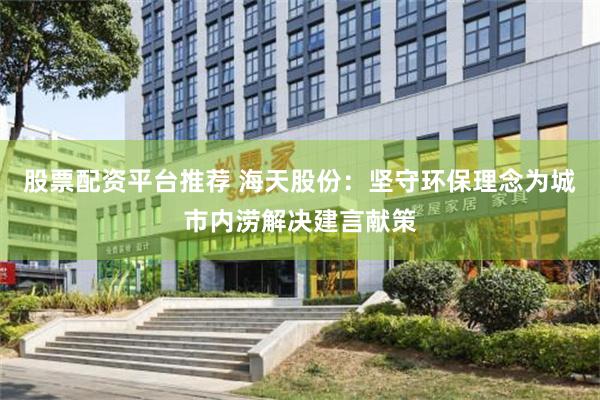 股票配资平台推荐 海天股份：坚守环保理念为城市内涝解决建言献策