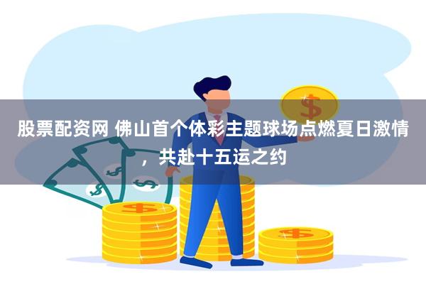 股票配资网 佛山首个体彩主题球场点燃夏日激情，共赴十五运之约
