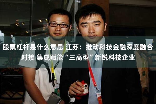 股票杠杆是什么意思 江苏：推动科技金融深度融合对接 集成赋能“三高型”新锐科技企业