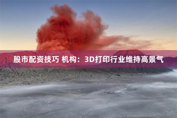 股市配资技巧 机构：3D打印行业维持高景气