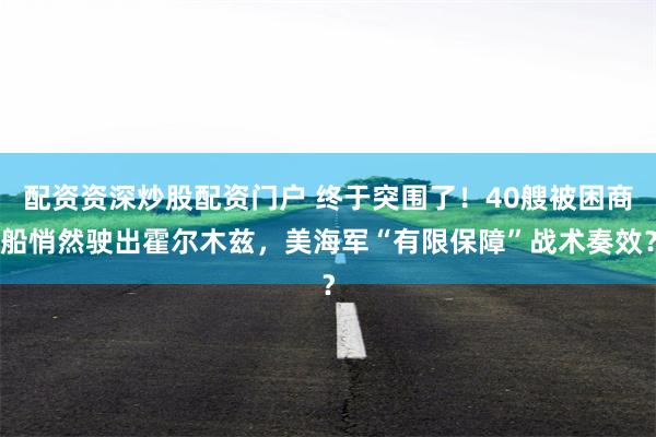 配资资深炒股配资门户 终于突围了！40艘被困商船悄然驶出霍尔木兹，美海军“有限保障”战术奏效？