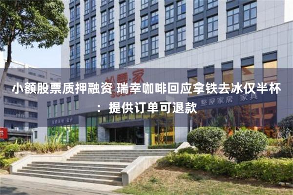 小额股票质押融资 瑞幸咖啡回应拿铁去冰仅半杯：提供订单可退款