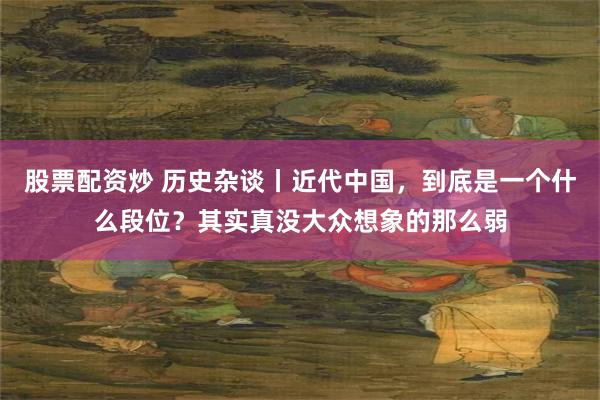 股票配资炒 历史杂谈丨近代中国，到底是一个什么段位？其实真没大众想象的那么弱