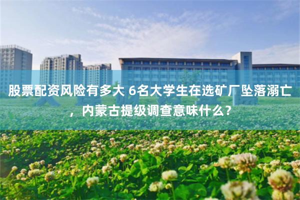 股票配资风险有多大 6名大学生在选矿厂坠落溺亡，内蒙古提级调查意味什么？