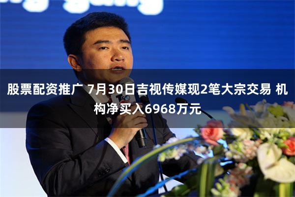 股票配资推广 7月30日吉视传媒现2笔大宗交易 机构净买入6968万元
