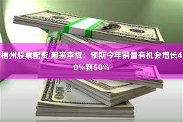 福州股票配资 蔚来李斌：预期今年销量有机会增长40%到50%