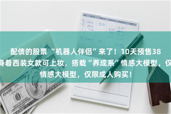 配债的股票 “机器人伴侣”来了！10天预售3800台，男款身着西装女款可上妆，搭载“养成系”情感大模型，仅限成人购买！