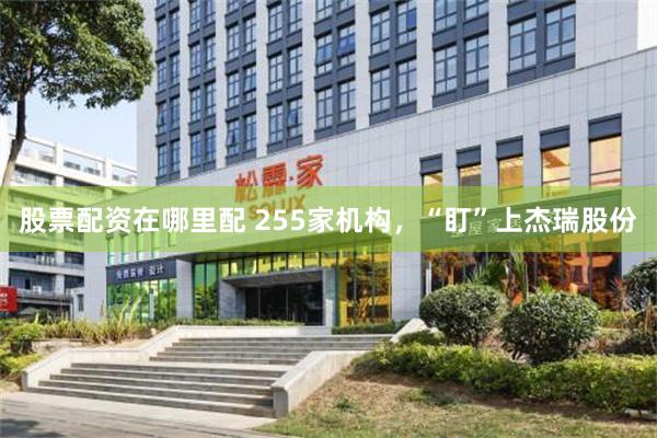股票配资在哪里配 255家机构，“盯”上杰瑞股份