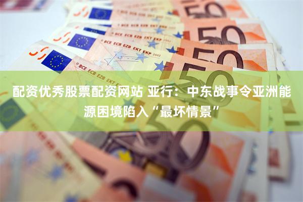 配资优秀股票配资网站 亚行：中东战事令亚洲能源困境陷入“最坏情景”