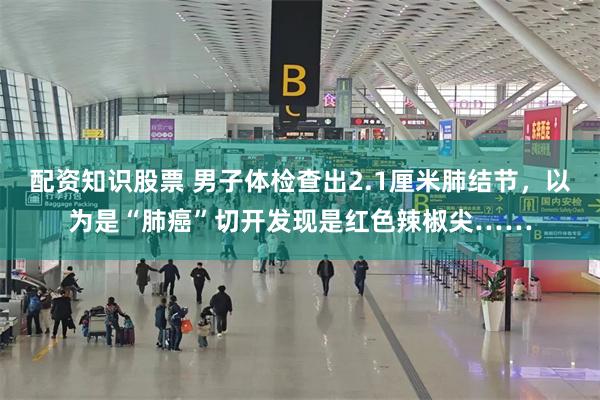 配资知识股票 男子体检查出2.1厘米肺结节,以为是“肺癌”切开发现是红色辣椒尖……