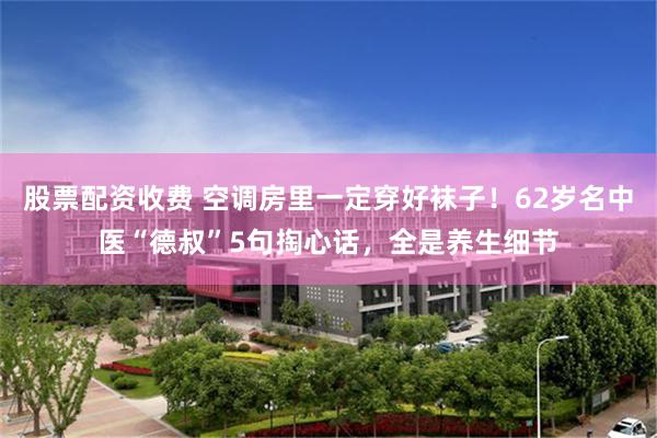 股票配资收费 空调房里一定穿好袜子！62岁名中医“德叔”5句掏心话，全是养生细节