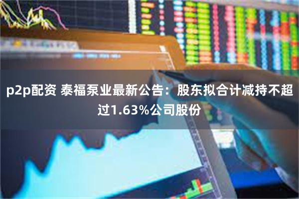 p2p配资 泰福泵业最新公告：股东拟合计减持不超过1.63%公司股份