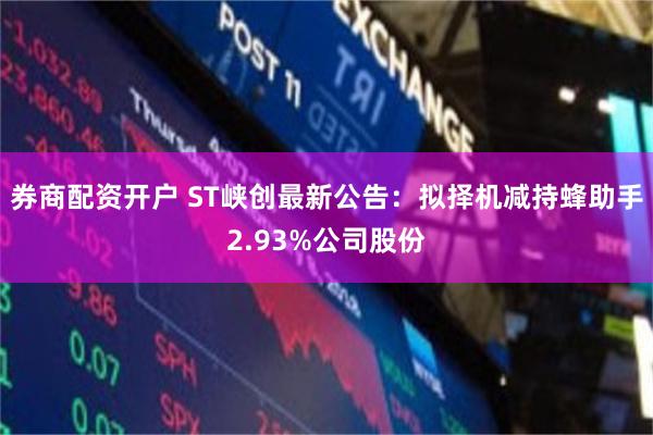 券商配资开户 ST峡创最新公告：拟择机减持蜂助手2.93%公司股份