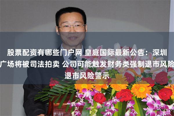 股票配资有哪些门户网 皇庭国际最新公告：深圳皇庭广场将被司法拍卖 公司可能触发财务类强制退市风险警示