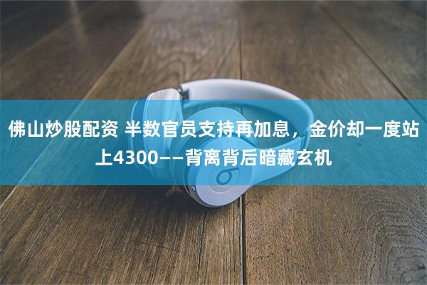 佛山炒股配资 半数官员支持再加息，金价却一度站上4300——背离背后暗藏玄机