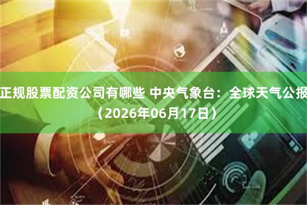 正规股票配资公司有哪些 中央气象台：全球天气公报（2026年06月17日）