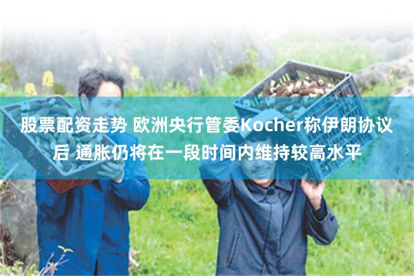 股票配资走势 欧洲央行管委Kocher称伊朗协议后 通胀仍将在一段时间内维持较高水平