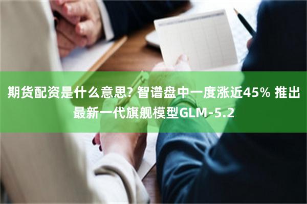 期货配资是什么意思? 智谱盘中一度涨近45% 推出最新一代旗舰模型GLM-5.2