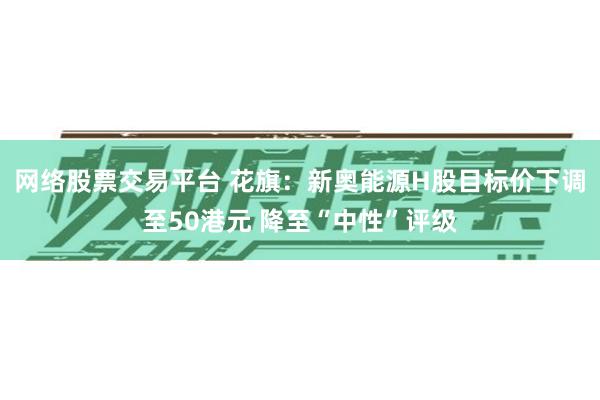 网络股票交易平台 花旗：新奥能源H股目标价下调至50港元 降至“中性”评级